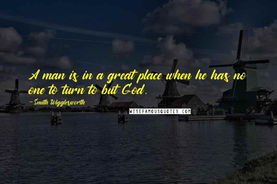 Smith Wigglesworth Quotes: A man is in a great place when he has no one to turn to but God.