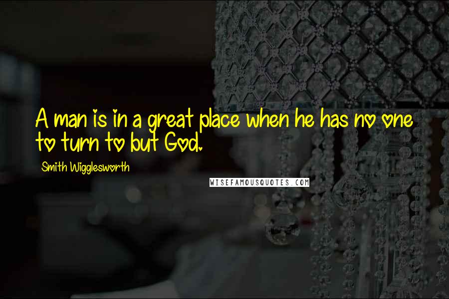 Smith Wigglesworth Quotes: A man is in a great place when he has no one to turn to but God.