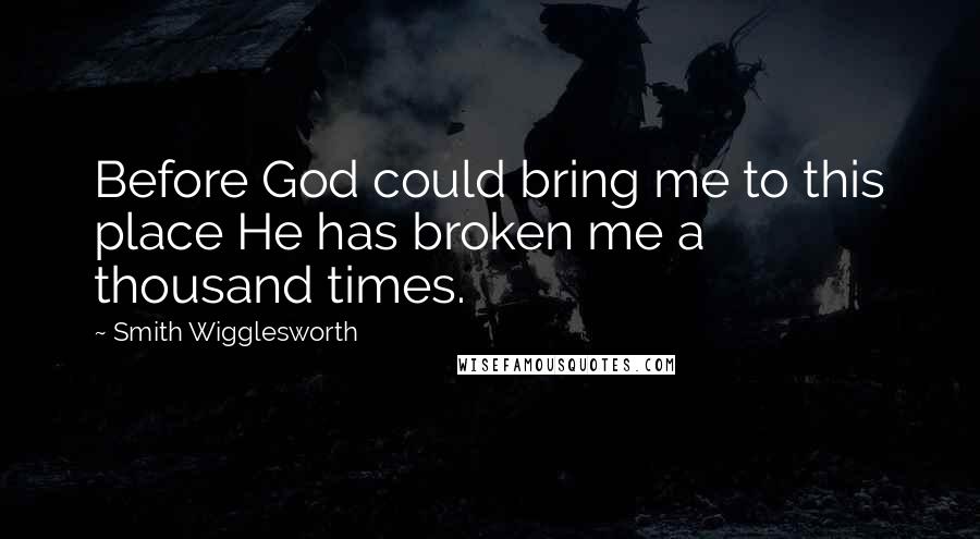 Smith Wigglesworth Quotes: Before God could bring me to this place He has broken me a thousand times.