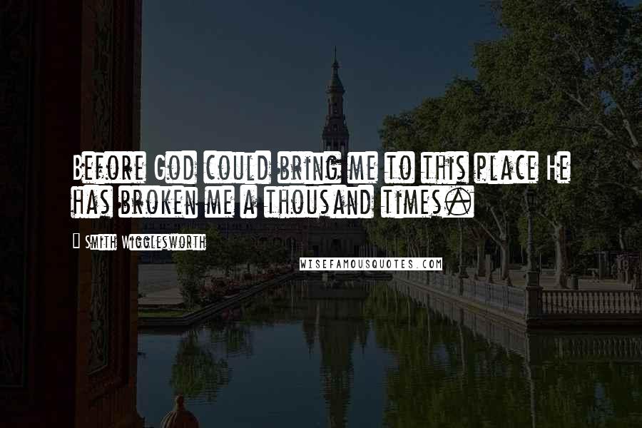 Smith Wigglesworth Quotes: Before God could bring me to this place He has broken me a thousand times.