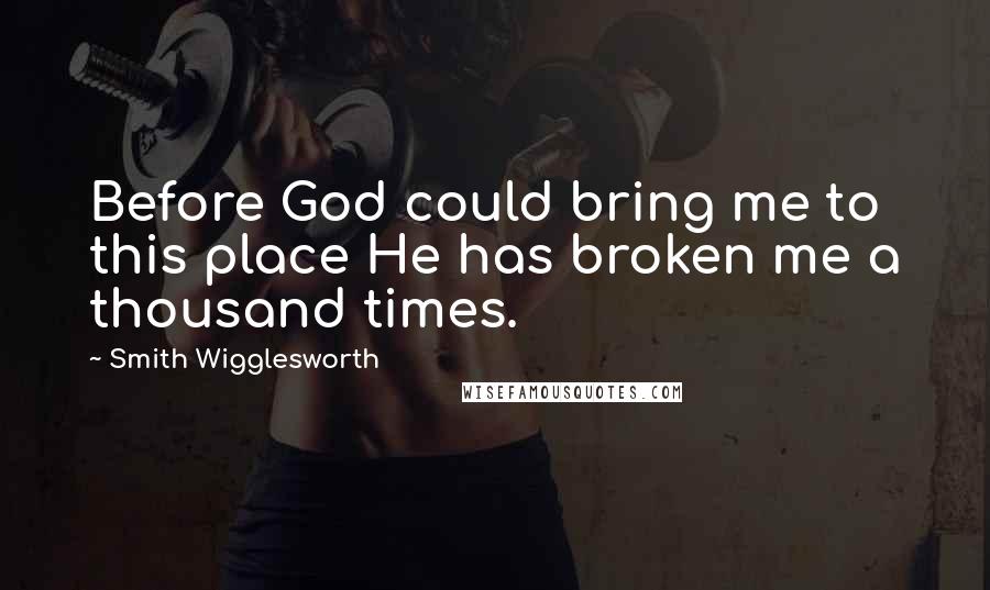 Smith Wigglesworth Quotes: Before God could bring me to this place He has broken me a thousand times.