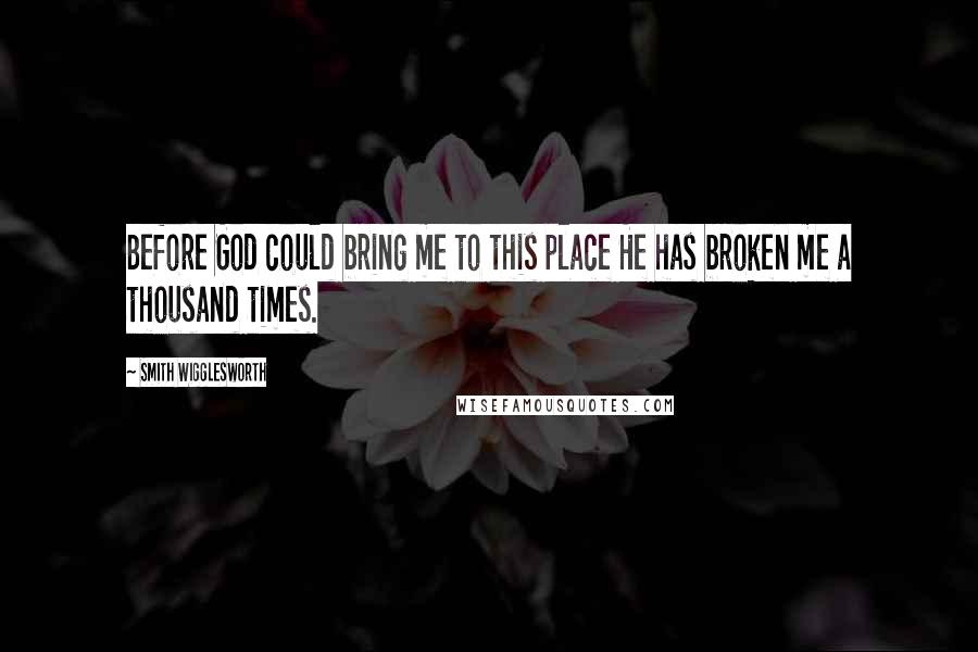 Smith Wigglesworth Quotes: Before God could bring me to this place He has broken me a thousand times.