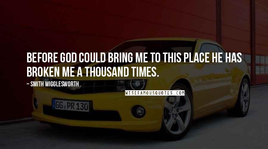 Smith Wigglesworth Quotes: Before God could bring me to this place He has broken me a thousand times.