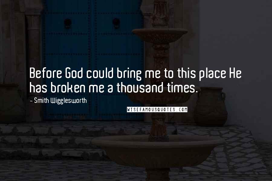 Smith Wigglesworth Quotes: Before God could bring me to this place He has broken me a thousand times.