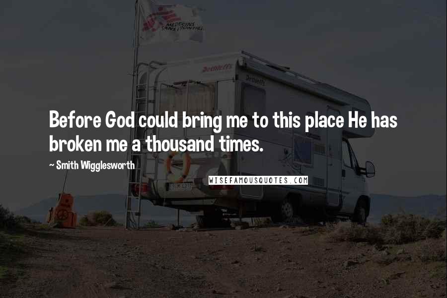 Smith Wigglesworth Quotes: Before God could bring me to this place He has broken me a thousand times.