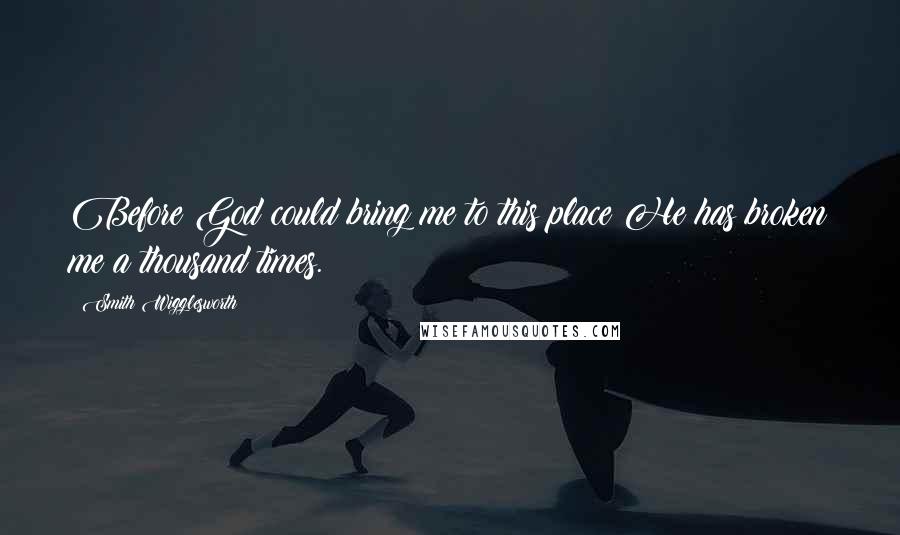 Smith Wigglesworth Quotes: Before God could bring me to this place He has broken me a thousand times.