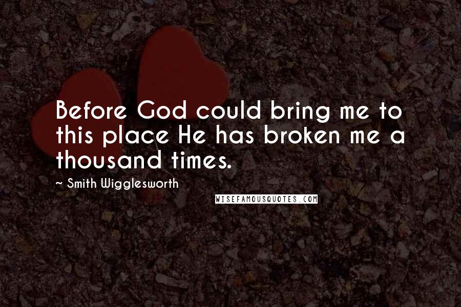 Smith Wigglesworth Quotes: Before God could bring me to this place He has broken me a thousand times.