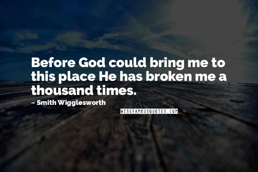 Smith Wigglesworth Quotes: Before God could bring me to this place He has broken me a thousand times.