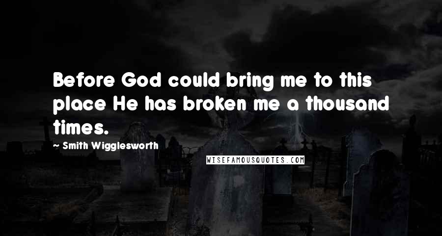 Smith Wigglesworth Quotes: Before God could bring me to this place He has broken me a thousand times.