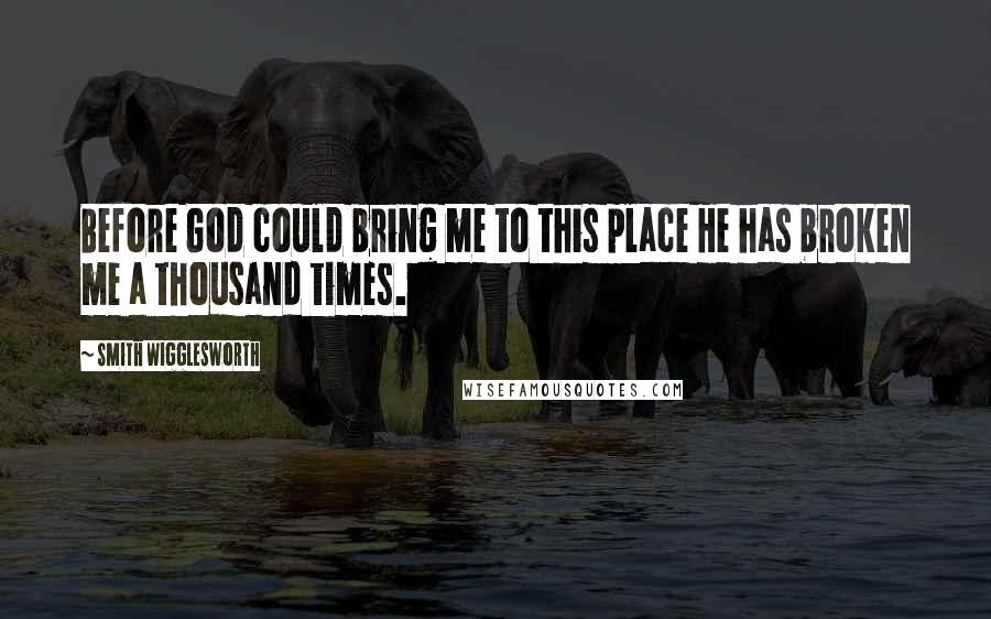Smith Wigglesworth Quotes: Before God could bring me to this place He has broken me a thousand times.