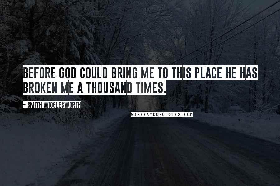 Smith Wigglesworth Quotes: Before God could bring me to this place He has broken me a thousand times.