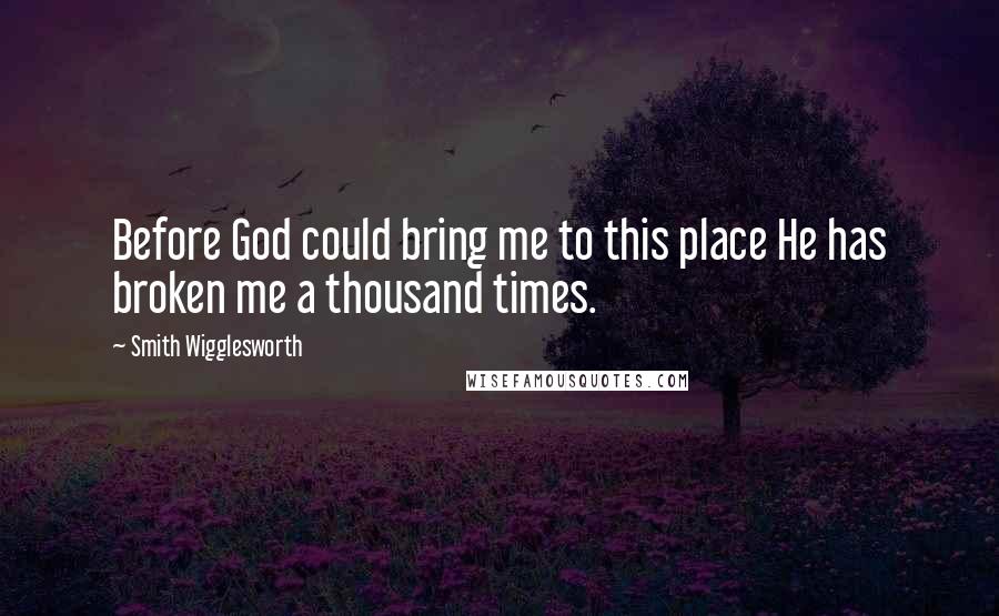 Smith Wigglesworth Quotes: Before God could bring me to this place He has broken me a thousand times.