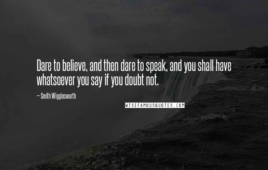 Smith Wigglesworth Quotes: Dare to believe, and then dare to speak, and you shall have whatsoever you say if you doubt not.