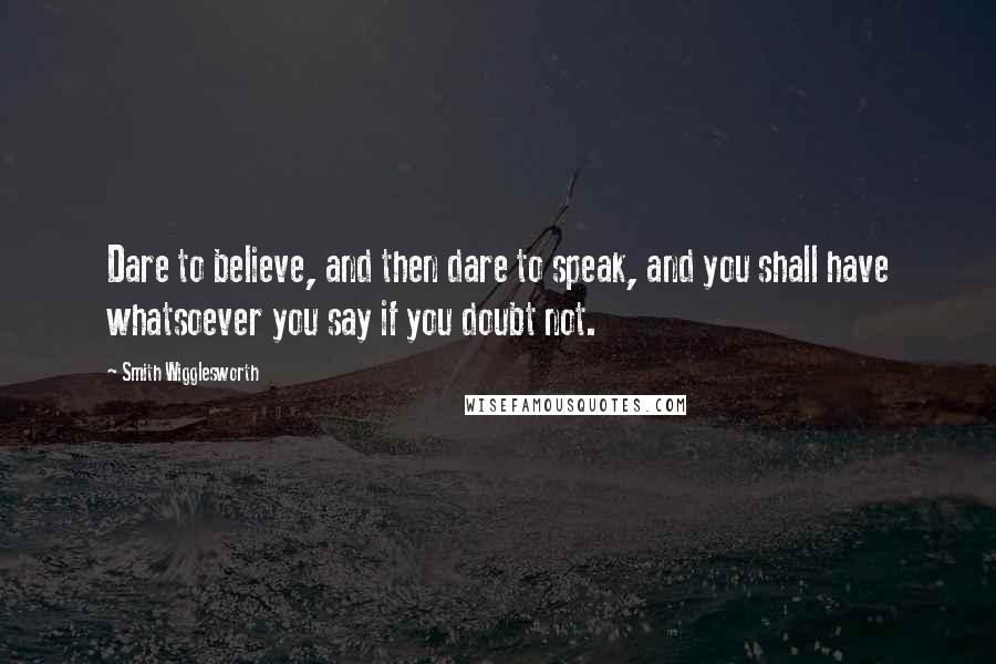 Smith Wigglesworth Quotes: Dare to believe, and then dare to speak, and you shall have whatsoever you say if you doubt not.