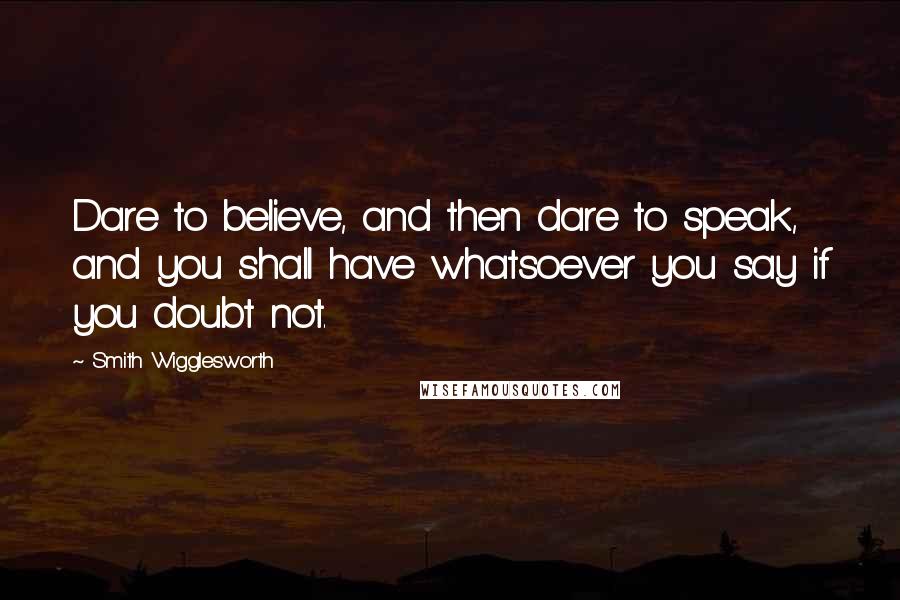 Smith Wigglesworth Quotes: Dare to believe, and then dare to speak, and you shall have whatsoever you say if you doubt not.