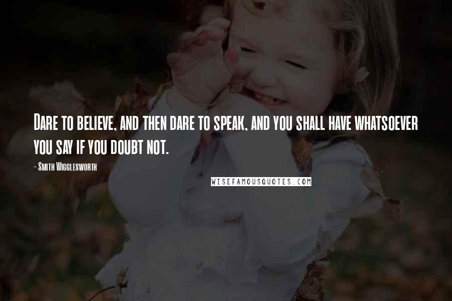 Smith Wigglesworth Quotes: Dare to believe, and then dare to speak, and you shall have whatsoever you say if you doubt not.