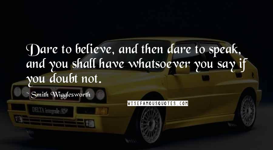 Smith Wigglesworth Quotes: Dare to believe, and then dare to speak, and you shall have whatsoever you say if you doubt not.