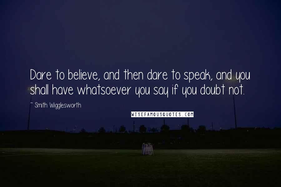 Smith Wigglesworth Quotes: Dare to believe, and then dare to speak, and you shall have whatsoever you say if you doubt not.