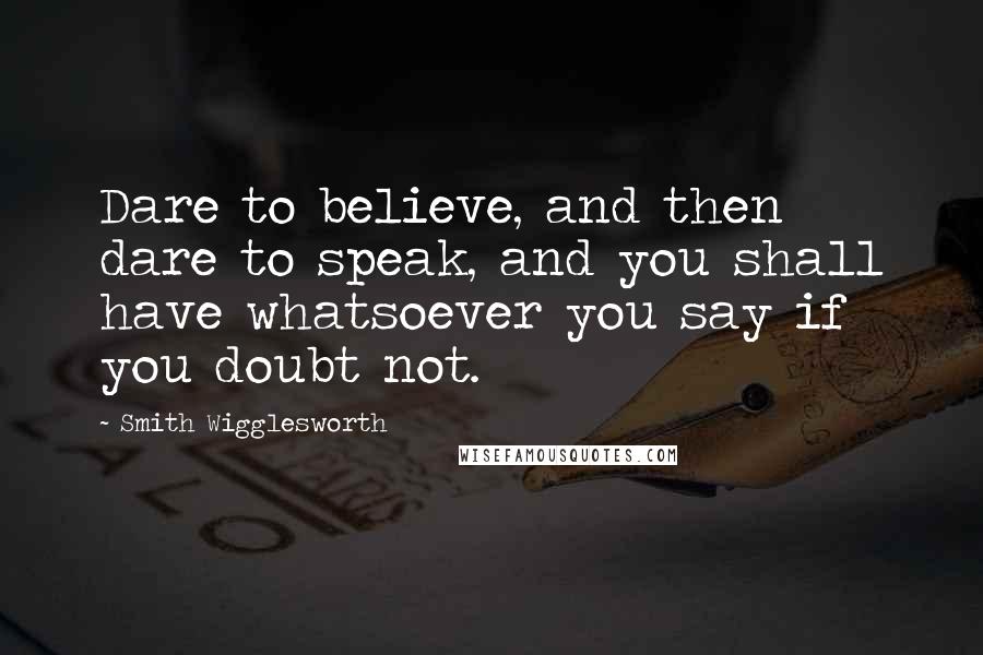 Smith Wigglesworth Quotes: Dare to believe, and then dare to speak, and you shall have whatsoever you say if you doubt not.