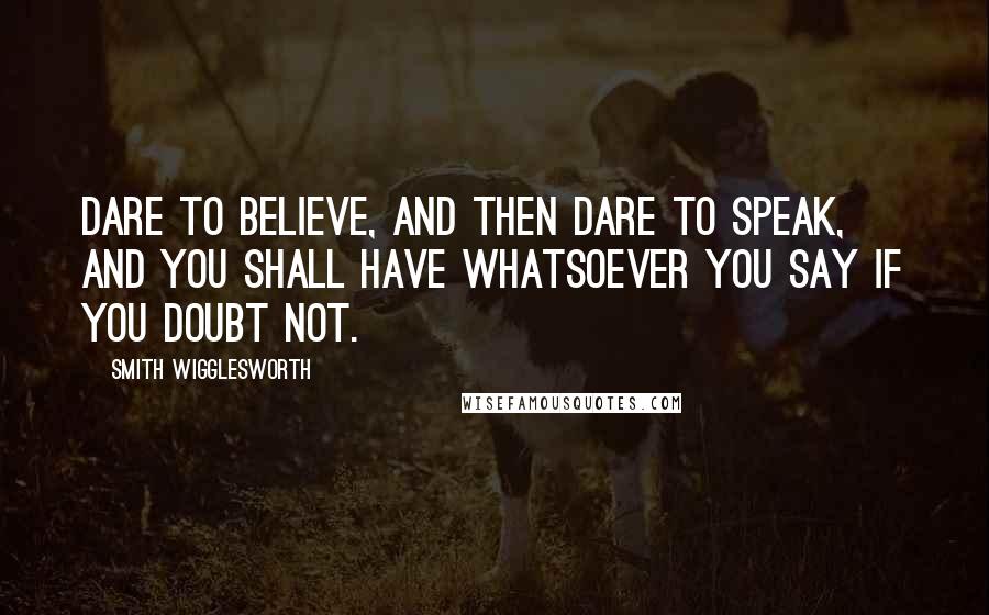 Smith Wigglesworth Quotes: Dare to believe, and then dare to speak, and you shall have whatsoever you say if you doubt not.