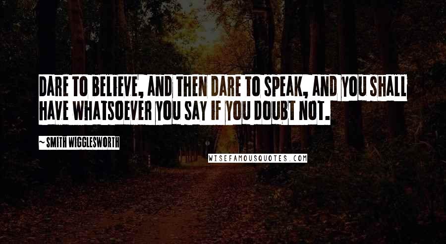 Smith Wigglesworth Quotes: Dare to believe, and then dare to speak, and you shall have whatsoever you say if you doubt not.