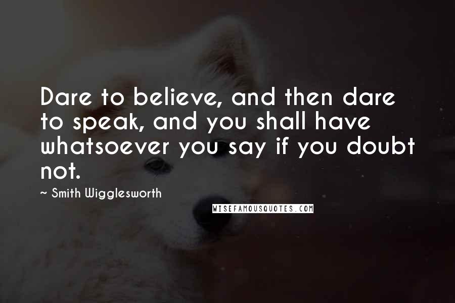 Smith Wigglesworth Quotes: Dare to believe, and then dare to speak, and you shall have whatsoever you say if you doubt not.