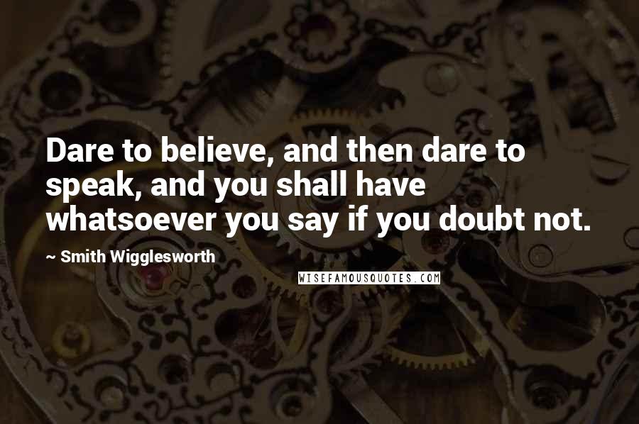 Smith Wigglesworth Quotes: Dare to believe, and then dare to speak, and you shall have whatsoever you say if you doubt not.