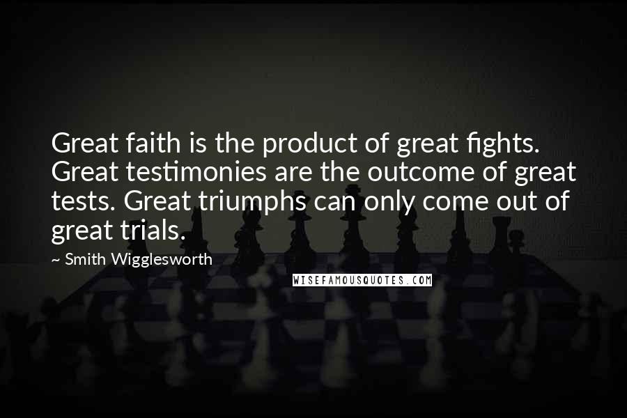 Smith Wigglesworth Quotes: Great faith is the product of great fights. Great testimonies are the outcome of great tests. Great triumphs can only come out of great trials.