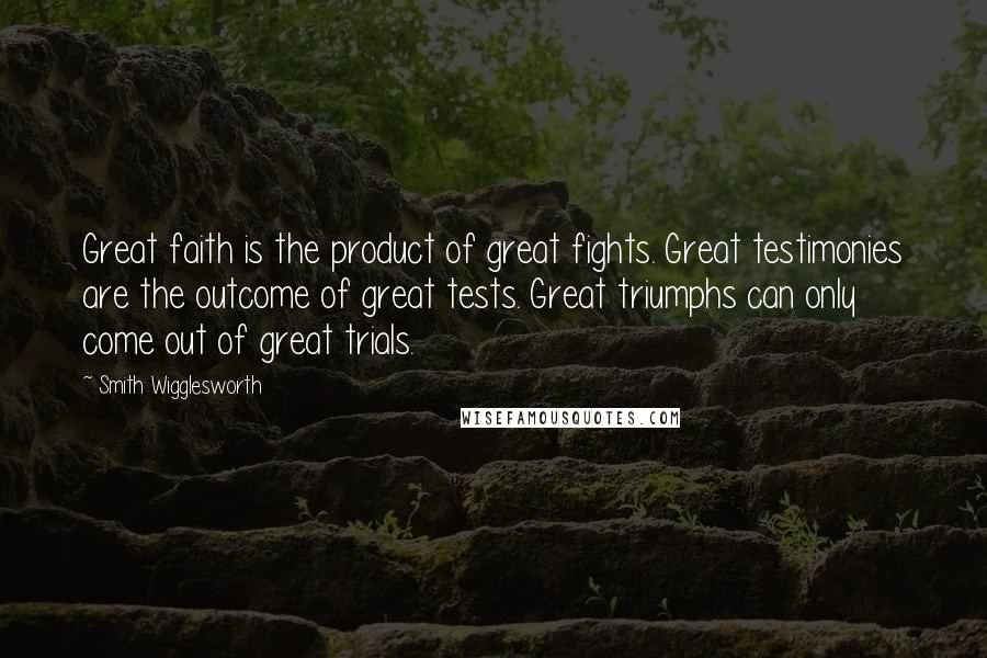 Smith Wigglesworth Quotes: Great faith is the product of great fights. Great testimonies are the outcome of great tests. Great triumphs can only come out of great trials.