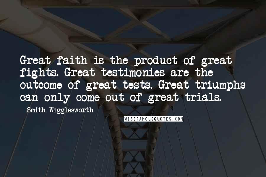 Smith Wigglesworth Quotes: Great faith is the product of great fights. Great testimonies are the outcome of great tests. Great triumphs can only come out of great trials.