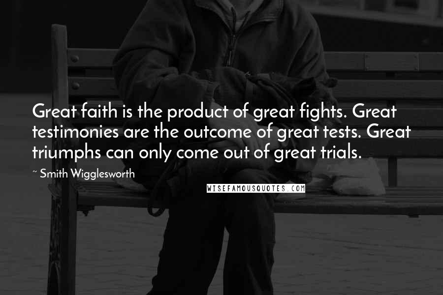 Smith Wigglesworth Quotes: Great faith is the product of great fights. Great testimonies are the outcome of great tests. Great triumphs can only come out of great trials.