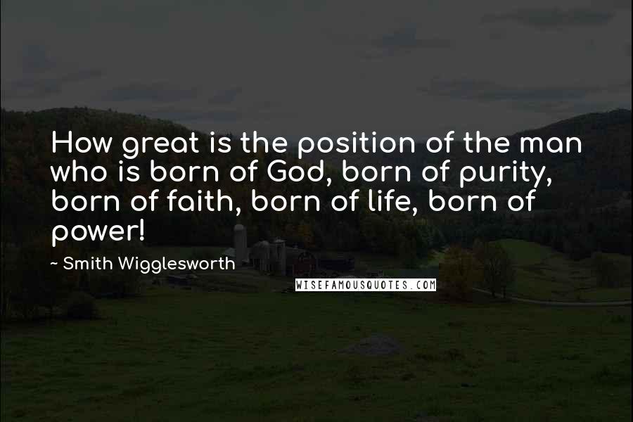 Smith Wigglesworth Quotes: How great is the position of the man who is born of God, born of purity, born of faith, born of life, born of power!