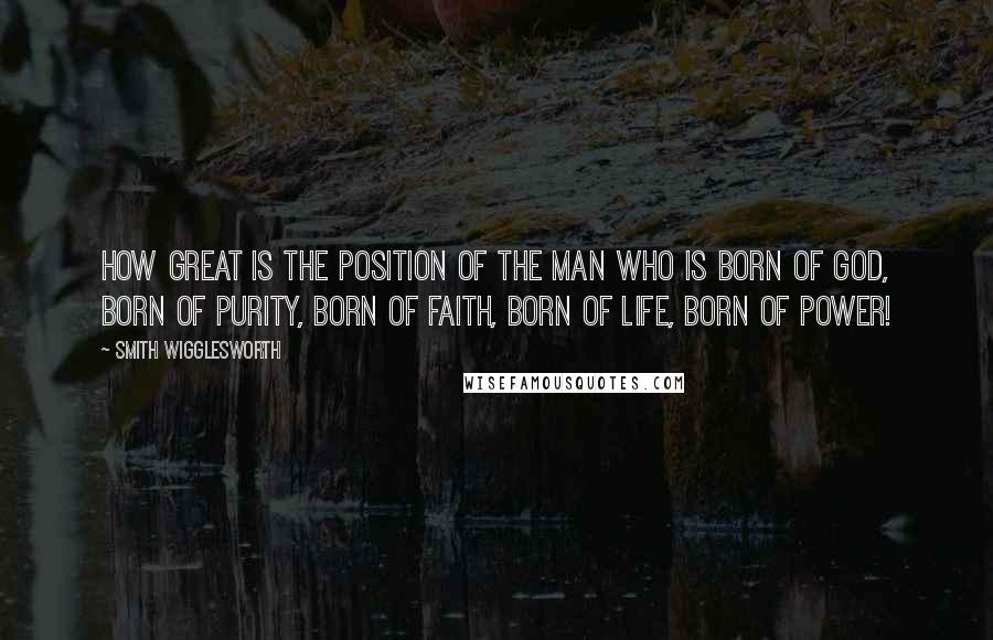 Smith Wigglesworth Quotes: How great is the position of the man who is born of God, born of purity, born of faith, born of life, born of power!