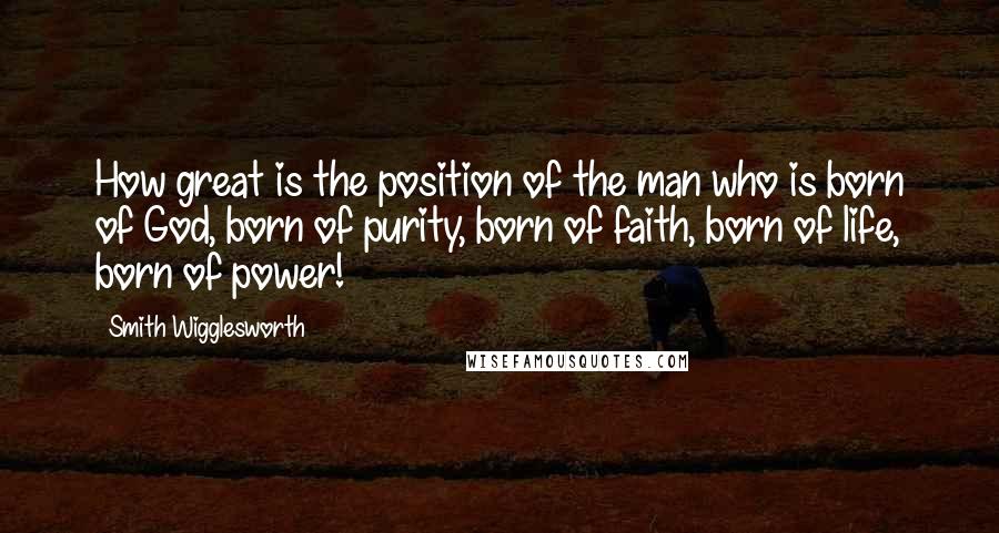 Smith Wigglesworth Quotes: How great is the position of the man who is born of God, born of purity, born of faith, born of life, born of power!