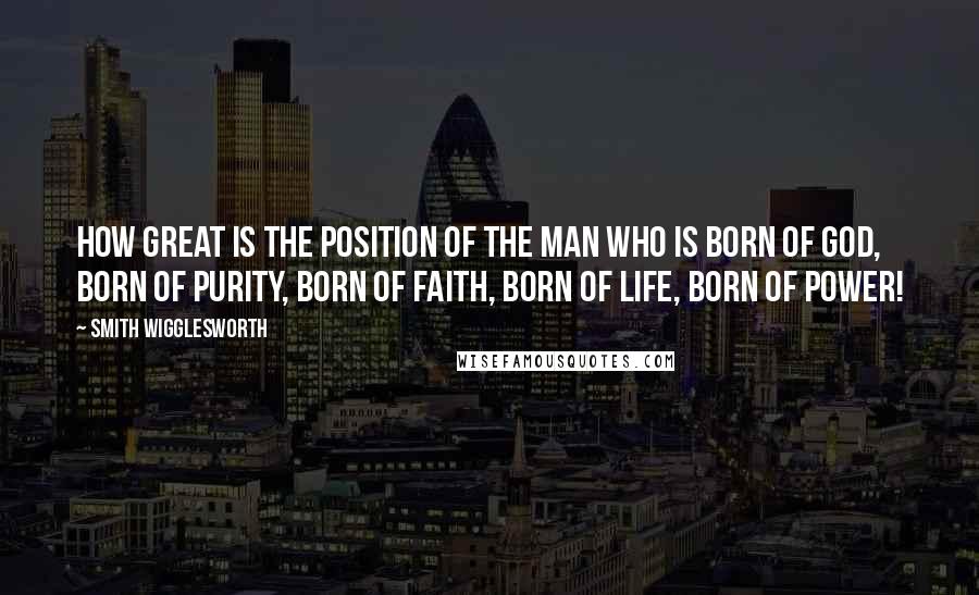 Smith Wigglesworth Quotes: How great is the position of the man who is born of God, born of purity, born of faith, born of life, born of power!