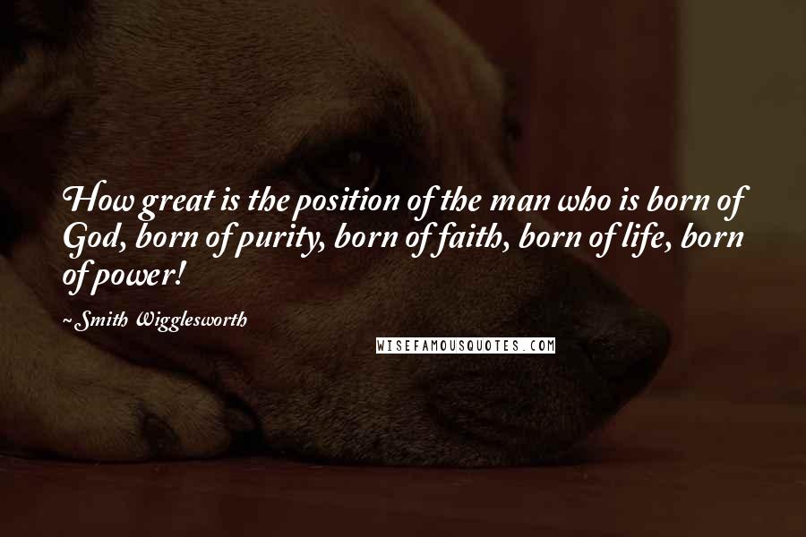 Smith Wigglesworth Quotes: How great is the position of the man who is born of God, born of purity, born of faith, born of life, born of power!