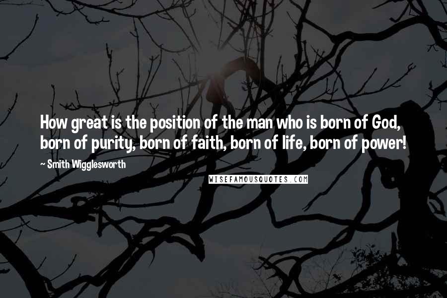 Smith Wigglesworth Quotes: How great is the position of the man who is born of God, born of purity, born of faith, born of life, born of power!