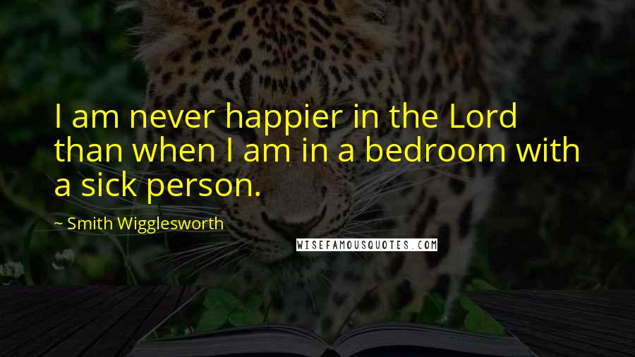 Smith Wigglesworth Quotes: I am never happier in the Lord than when I am in a bedroom with a sick person.