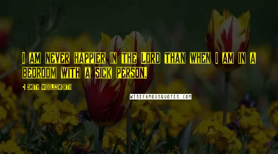 Smith Wigglesworth Quotes: I am never happier in the Lord than when I am in a bedroom with a sick person.