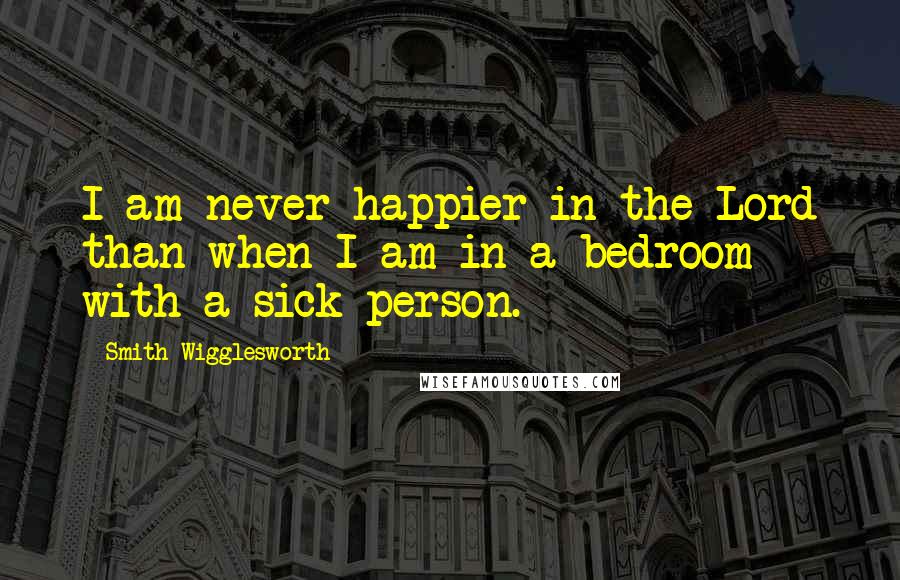 Smith Wigglesworth Quotes: I am never happier in the Lord than when I am in a bedroom with a sick person.