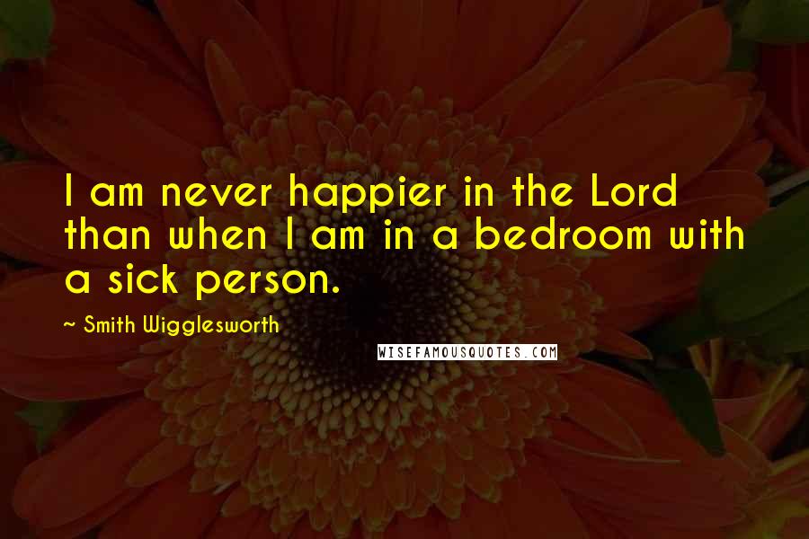 Smith Wigglesworth Quotes: I am never happier in the Lord than when I am in a bedroom with a sick person.