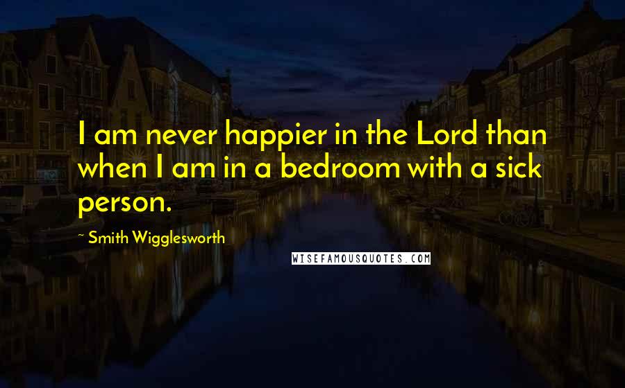 Smith Wigglesworth Quotes: I am never happier in the Lord than when I am in a bedroom with a sick person.