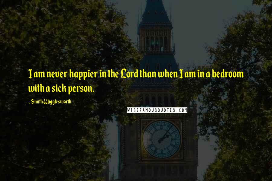 Smith Wigglesworth Quotes: I am never happier in the Lord than when I am in a bedroom with a sick person.