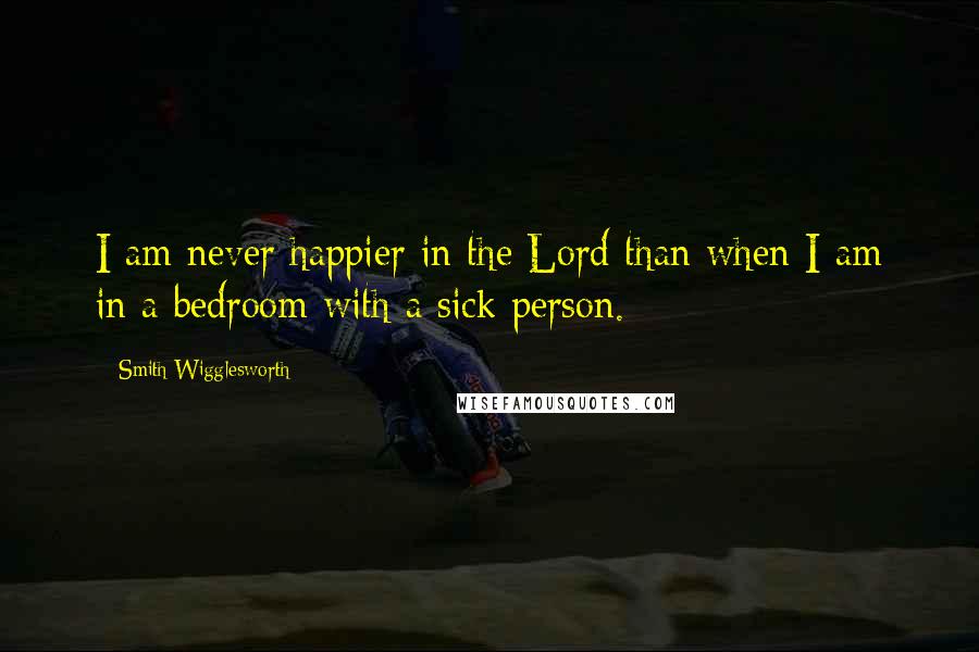 Smith Wigglesworth Quotes: I am never happier in the Lord than when I am in a bedroom with a sick person.