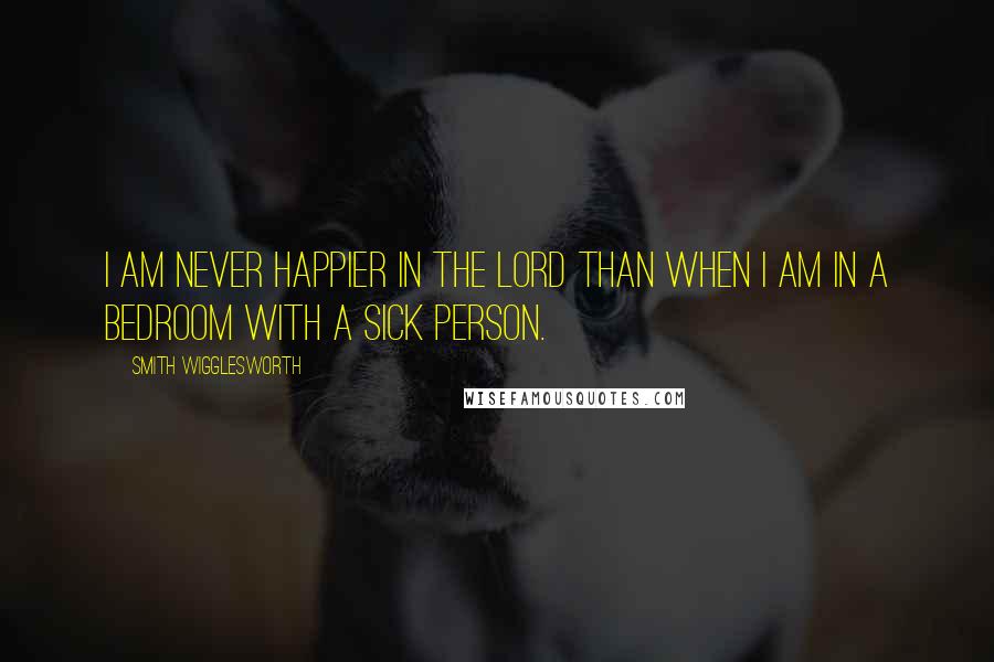 Smith Wigglesworth Quotes: I am never happier in the Lord than when I am in a bedroom with a sick person.