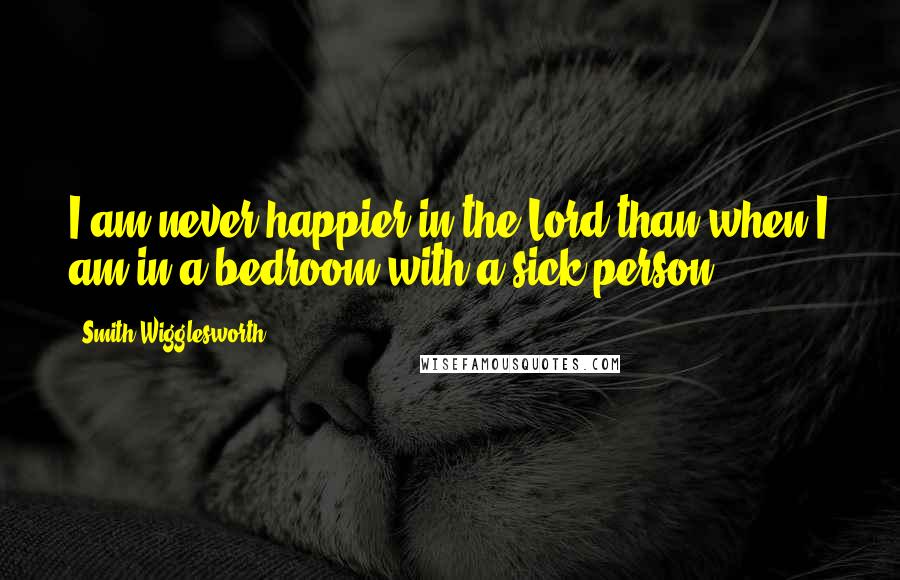 Smith Wigglesworth Quotes: I am never happier in the Lord than when I am in a bedroom with a sick person.