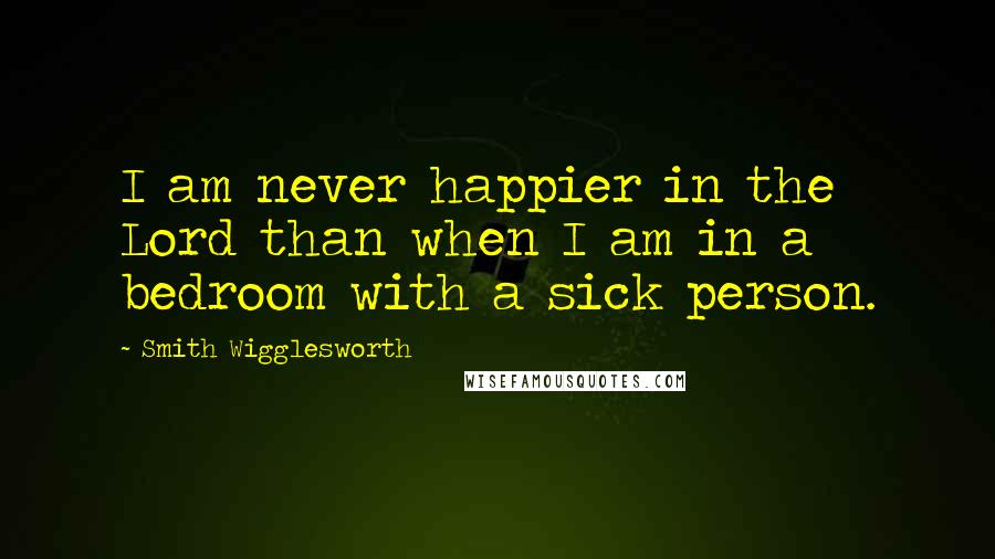 Smith Wigglesworth Quotes: I am never happier in the Lord than when I am in a bedroom with a sick person.
