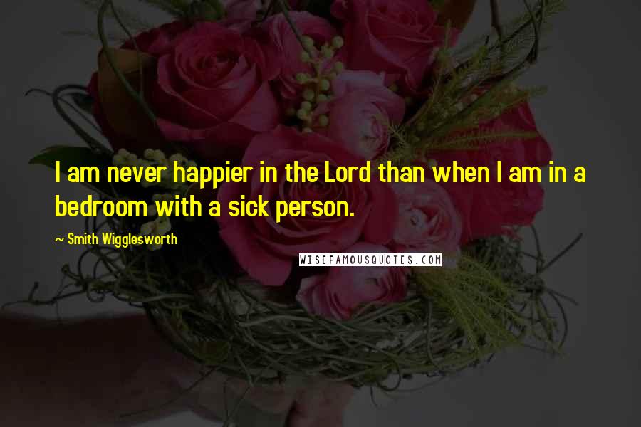 Smith Wigglesworth Quotes: I am never happier in the Lord than when I am in a bedroom with a sick person.
