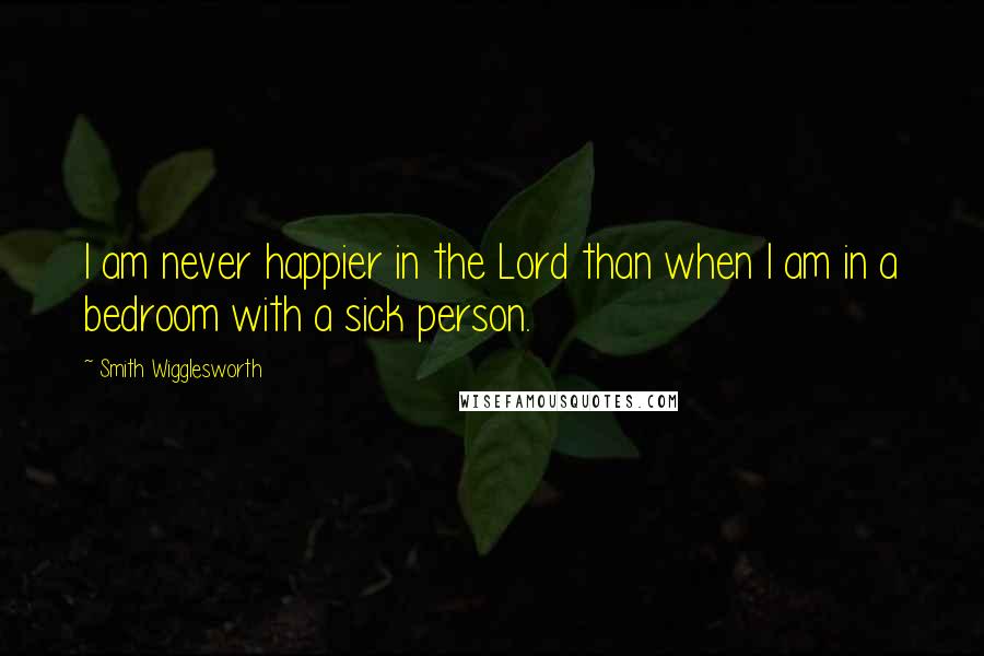 Smith Wigglesworth Quotes: I am never happier in the Lord than when I am in a bedroom with a sick person.