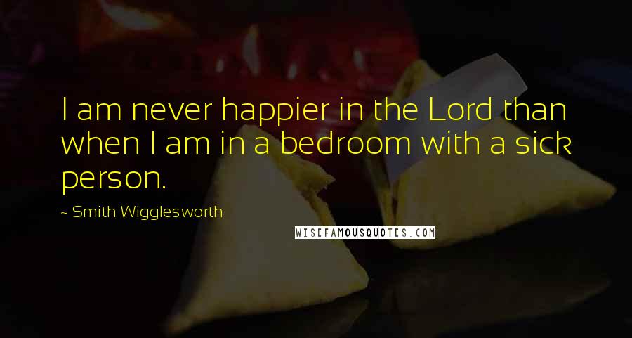 Smith Wigglesworth Quotes: I am never happier in the Lord than when I am in a bedroom with a sick person.